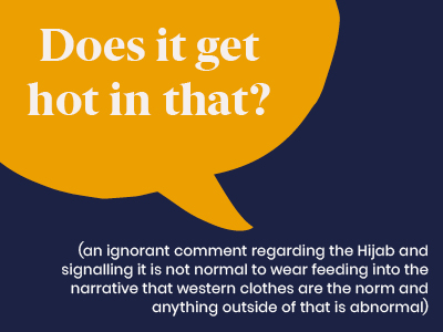 Microagression - saying Does it get hot in that? (an ignorant comment regarding the Hijab and signalling it is not normal to wear feeding into the narrative that western clothes are the norm and anything outside of that is abnormal) 